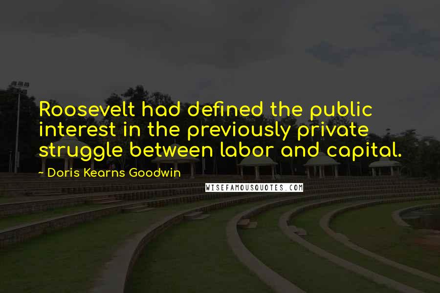 Doris Kearns Goodwin quotes: Roosevelt had defined the public interest in the previously private struggle between labor and capital.