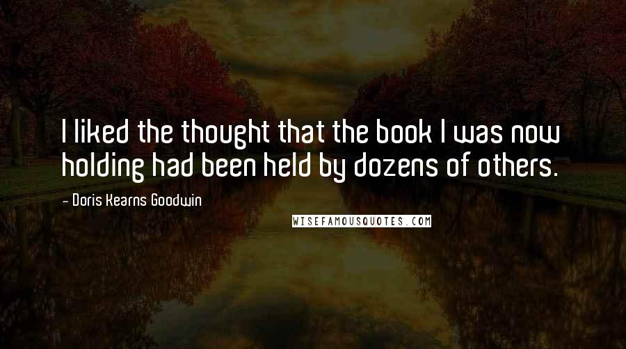 Doris Kearns Goodwin quotes: I liked the thought that the book I was now holding had been held by dozens of others.