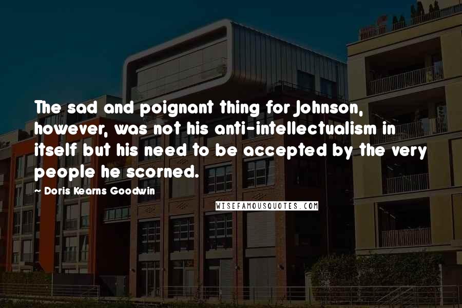 Doris Kearns Goodwin quotes: The sad and poignant thing for Johnson, however, was not his anti-intellectualism in itself but his need to be accepted by the very people he scorned.