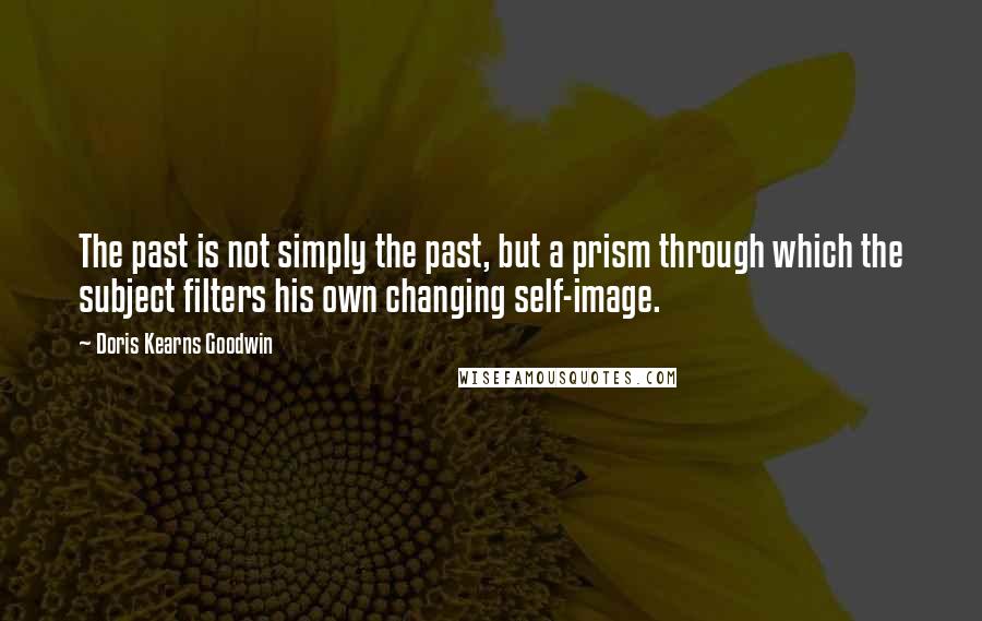 Doris Kearns Goodwin quotes: The past is not simply the past, but a prism through which the subject filters his own changing self-image.