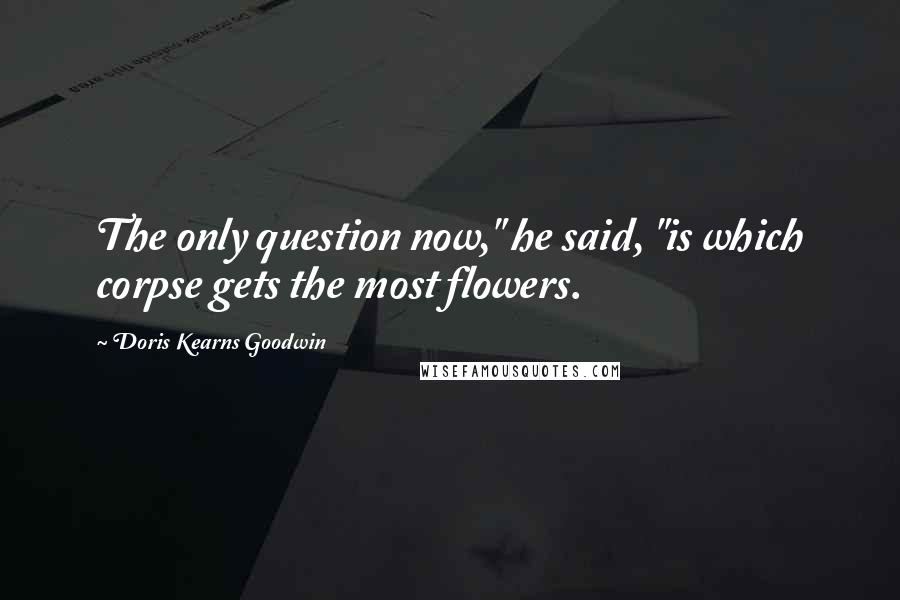 Doris Kearns Goodwin quotes: The only question now," he said, "is which corpse gets the most flowers.