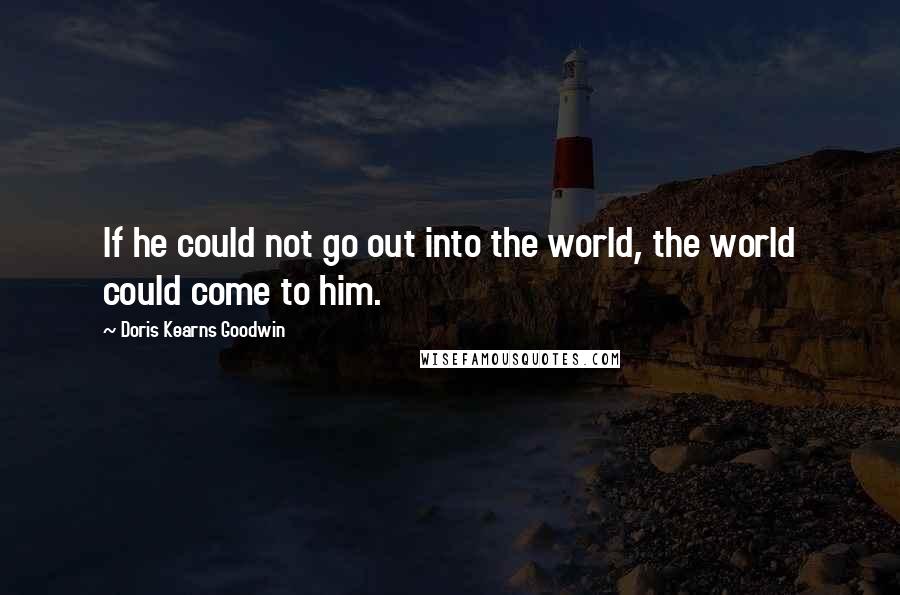 Doris Kearns Goodwin quotes: If he could not go out into the world, the world could come to him.