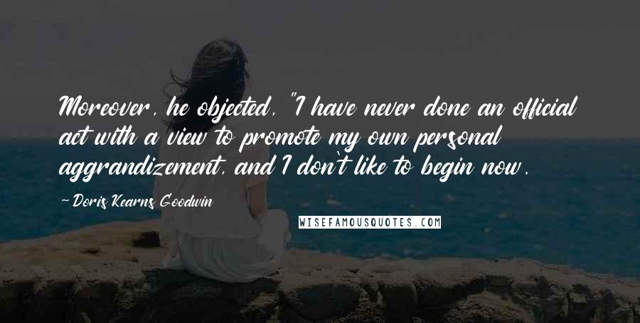 Doris Kearns Goodwin quotes: Moreover, he objected, "I have never done an official act with a view to promote my own personal aggrandizement, and I don't like to begin now.