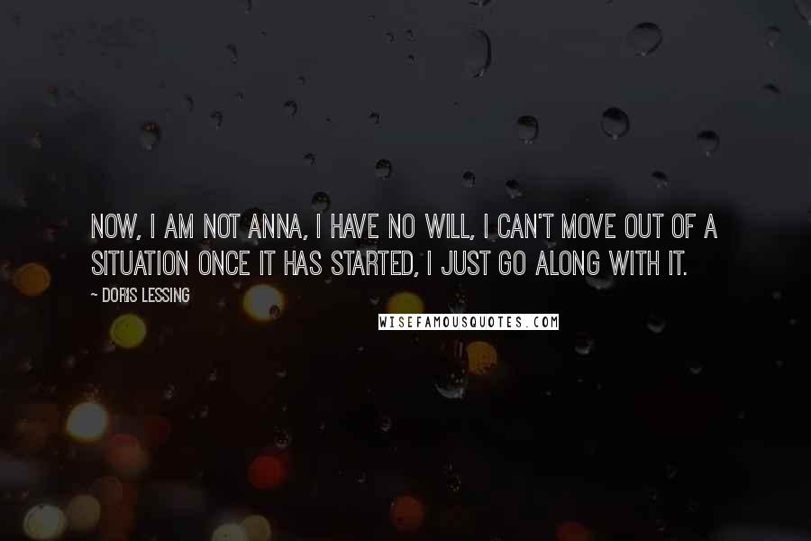 Doris Lessing quotes: Now, I am not Anna, I have no will, I can't move out of a situation once it has started, I just go along with it.