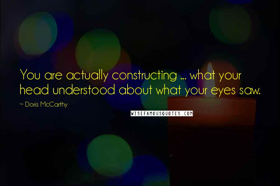 Doris McCarthy quotes: You are actually constructing ... what your head understood about what your eyes saw.