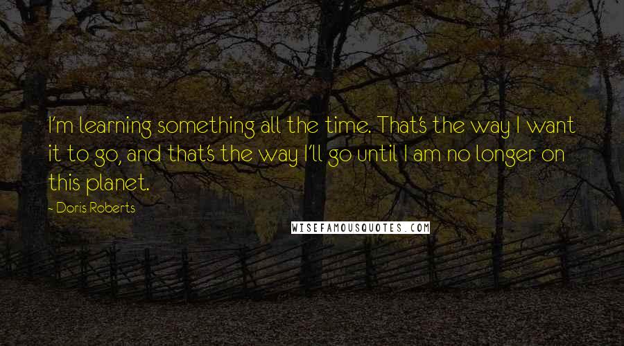 Doris Roberts quotes: I'm learning something all the time. That's the way I want it to go, and that's the way I'll go until I am no longer on this planet. Doris Roberts quotes: I'm learning something all the time. That's the way I want it to go, and that's the way I'll go until I am no longer on this planet.
