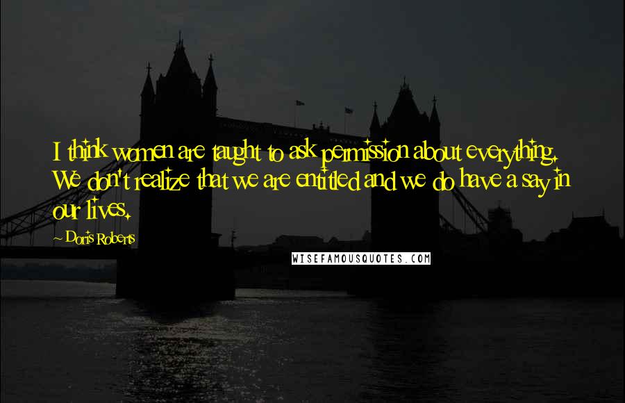 Doris Roberts quotes: I think women are taught to ask permission about everything. We don't realize that we are entitled and we do have a say in our lives. Doris Roberts quotes: I think women are taught to ask permission about everything. We don't realize that we are entitled and we do have a say in our lives.