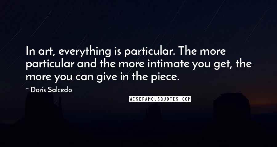 Doris Salcedo quotes: In art, everything is particular. The more particular and the more intimate you get, the more you can give in the piece.