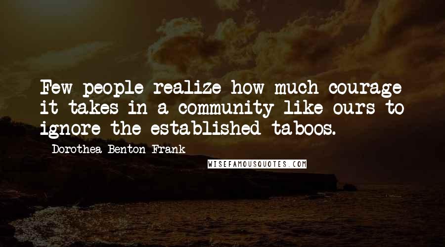 Dorothea Benton Frank quotes: Few people realize how much courage it takes in a community like ours to ignore the established taboos.