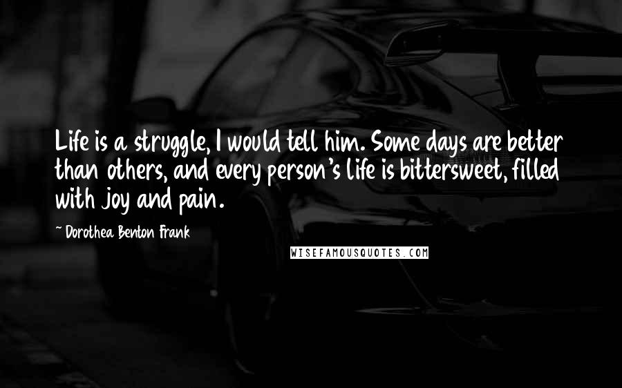 Dorothea Benton Frank quotes: Life is a struggle, I would tell him. Some days are better than others, and every person's life is bittersweet, filled with joy and pain.