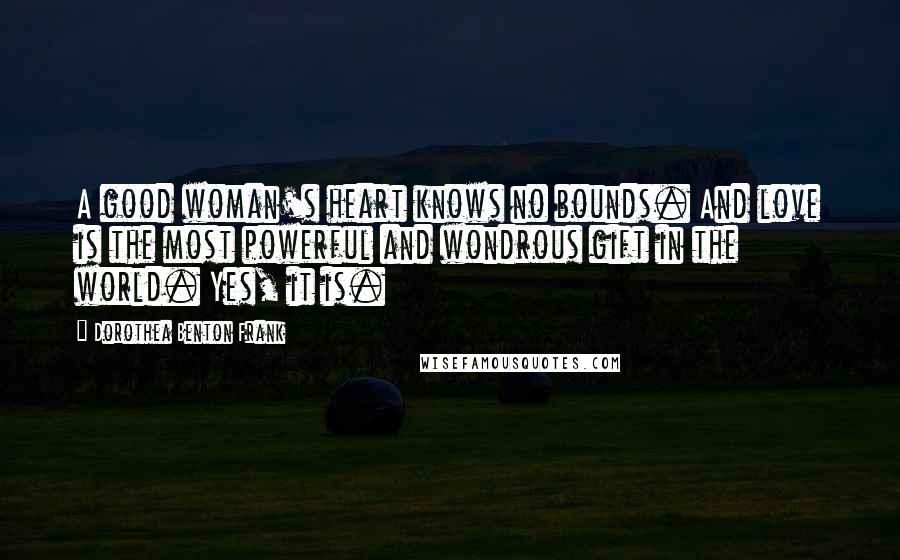 Dorothea Benton Frank quotes: A good woman's heart knows no bounds. And love is the most powerful and wondrous gift in the world. Yes, it is. Dorothea Benton Frank quotes: A good woman's heart knows no bounds. And love is the most powerful and wondrous gift in the world. Yes, it is.
