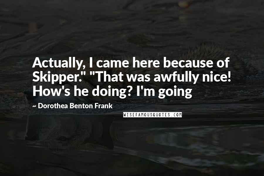 Dorothea Benton Frank quotes: Actually, I came here because of Skipper." "That was awfully nice! How's he doing? I'm going