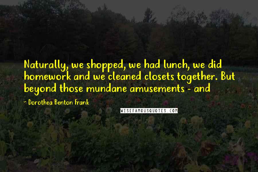 Dorothea Benton Frank quotes: Naturally, we shopped, we had lunch, we did homework and we cleaned closets together. But beyond those mundane amusements - and Dorothea Benton Frank quotes: Naturally, we shopped, we had lunch, we did homework and we cleaned closets together. But beyond those mundane amusements - and