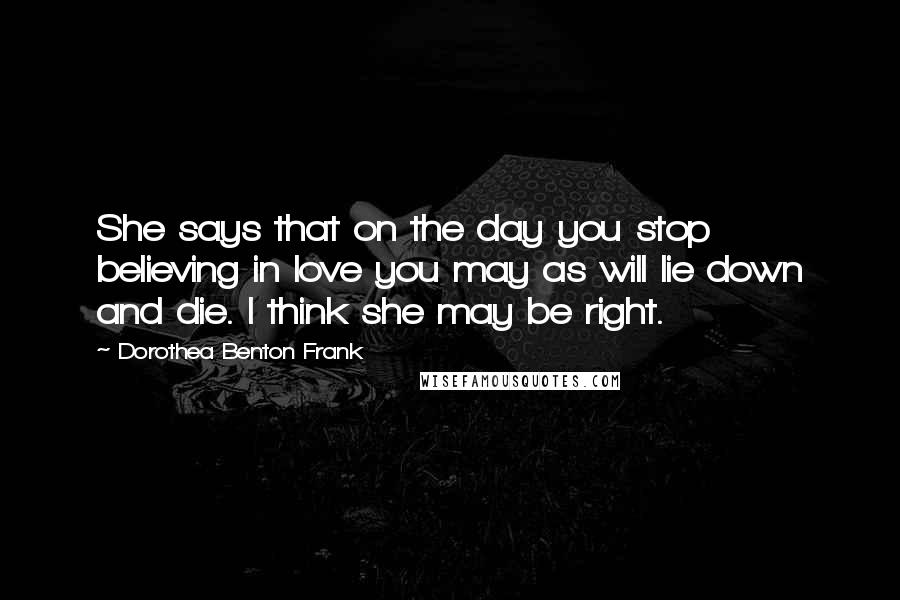 Dorothea Benton Frank quotes: She says that on the day you stop believing in love you may as will lie down and die. I think she may be right.