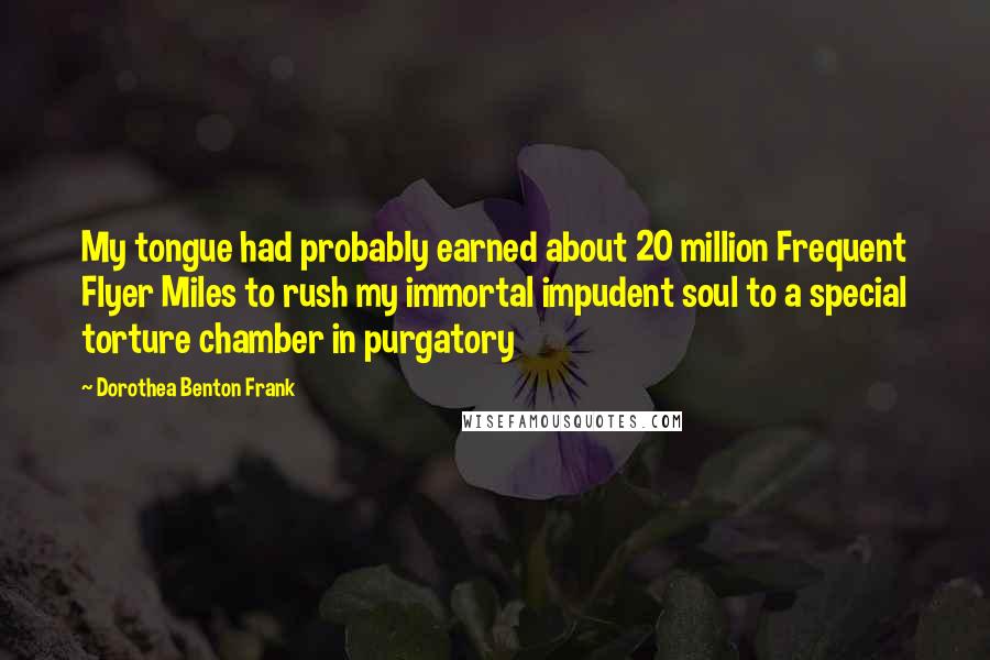 Dorothea Benton Frank quotes: My tongue had probably earned about 20 million Frequent Flyer Miles to rush my immortal impudent soul to a special torture chamber in purgatory Dorothea Benton Frank quotes: My tongue had probably earned about 20 million Frequent Flyer Miles to rush my immortal impudent soul to a special torture chamber in purgatory