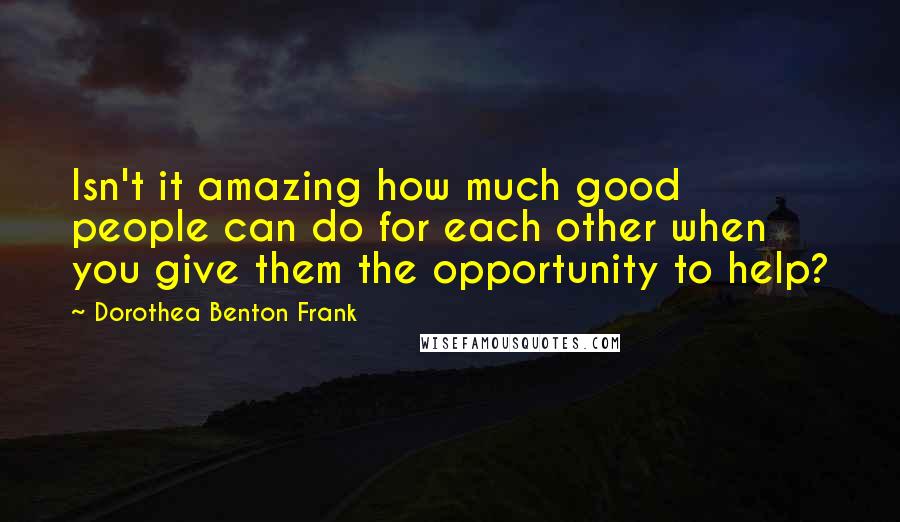 Dorothea Benton Frank quotes: Isn't it amazing how much good people can do for each other when you give them the opportunity to help?