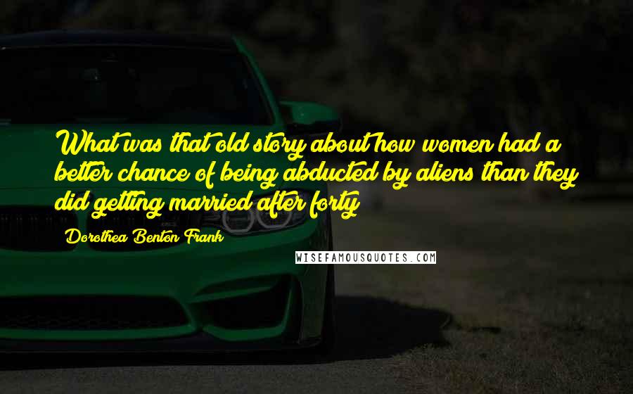 Dorothea Benton Frank quotes: What was that old story about how women had a better chance of being abducted by aliens than they did getting married after forty? Dorothea Benton Frank quotes: What was that old story about how women had a better chance of being abducted by aliens than they did getting married after forty?