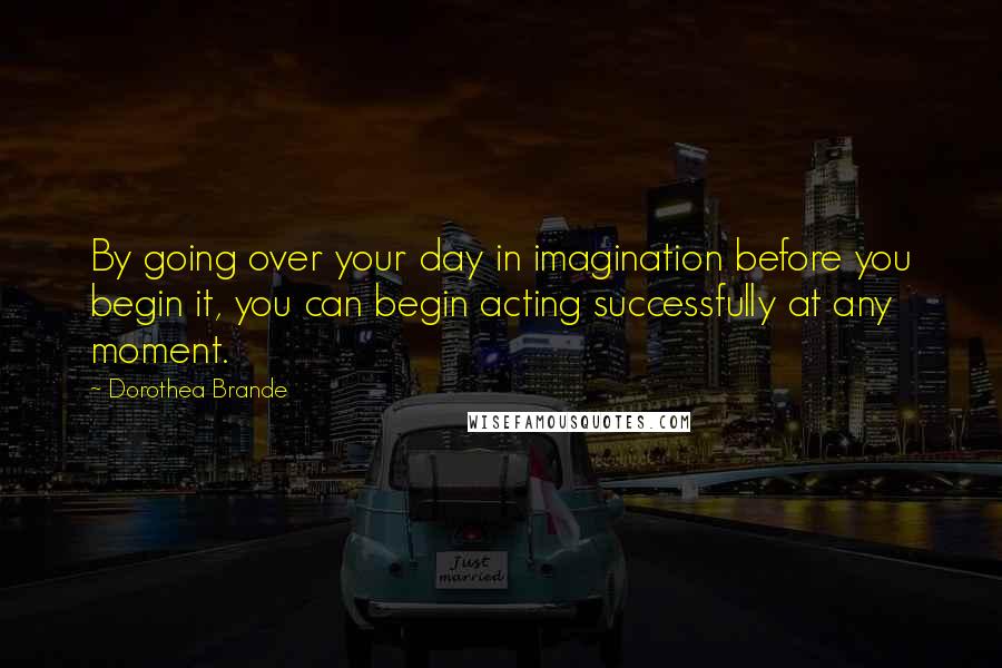 Dorothea Brande quotes: By going over your day in imagination before you begin it, you can begin acting successfully at any moment. Dorothea Brande quotes: By going over your day in imagination before you begin it, you can begin acting successfully at any moment.