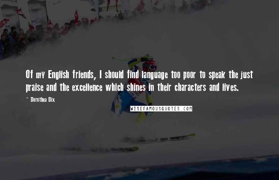 Dorothea Dix quotes: Of my English friends, I should find language too poor to speak the just praise and the excellence which shines in their characters and lives.