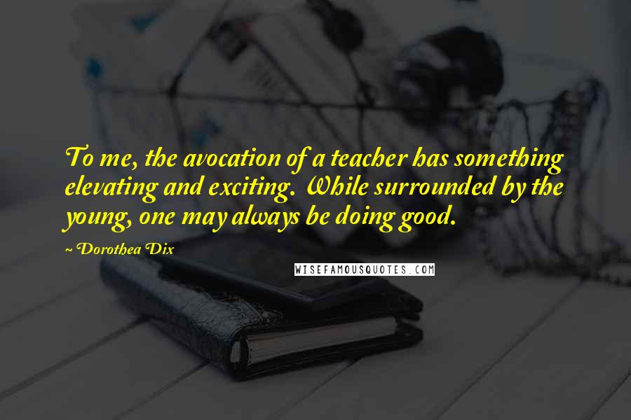 Dorothea Dix quotes: To me, the avocation of a teacher has something elevating and exciting. While surrounded by the young, one may always be doing good.