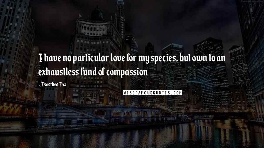 Dorothea Dix quotes: I have no particular love for my species, but own to an exhaustless fund of compassion