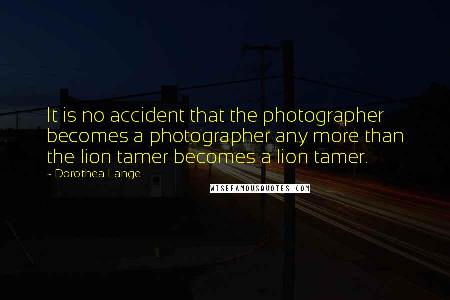Dorothea Lange quotes: It is no accident that the photographer becomes a photographer any more than the lion tamer becomes a lion tamer.
