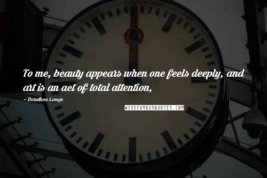 Dorothea Lange quotes: To me, beauty appears when one feels deeply, and art is an act of total attention,