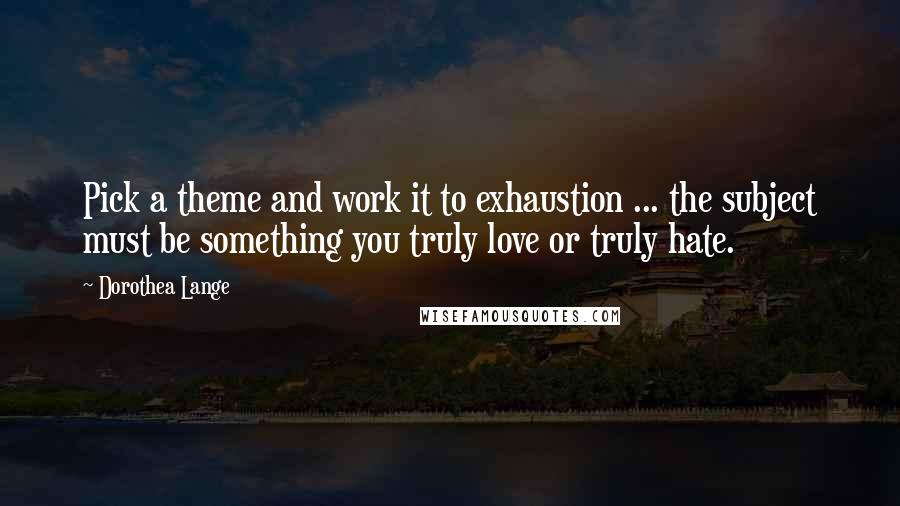 Dorothea Lange quotes: Pick a theme and work it to exhaustion ... the subject must be something you truly love or truly hate.