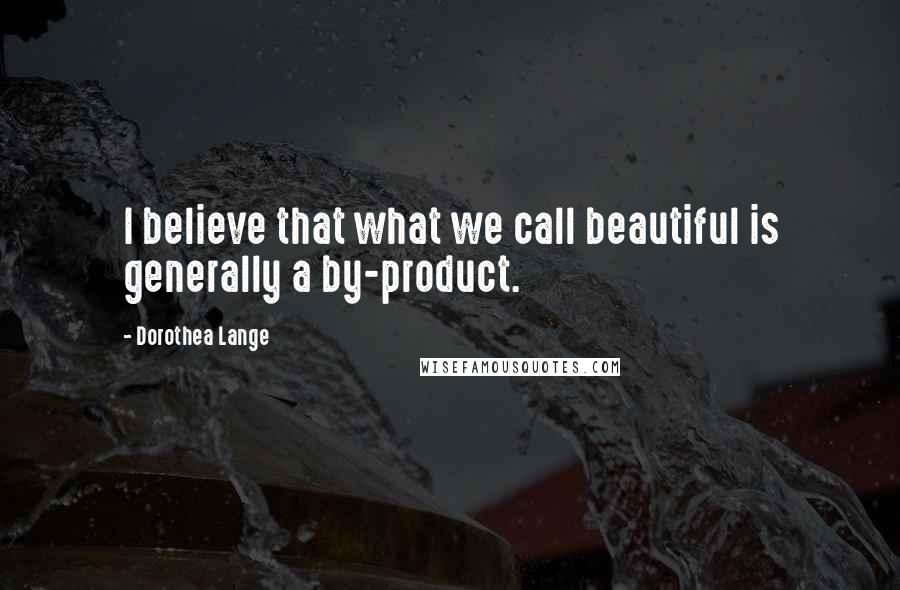 Dorothea Lange quotes: I believe that what we call beautiful is generally a by-product.