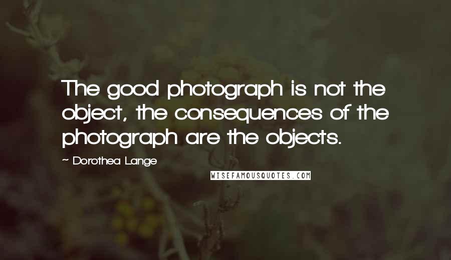 Dorothea Lange quotes: The good photograph is not the object, the consequences of the photograph are the objects.