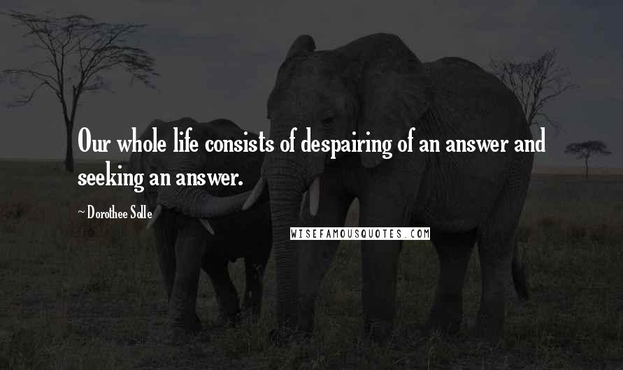 Dorothee Solle quotes: Our whole life consists of despairing of an answer and seeking an answer.