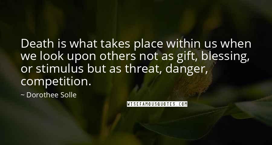 Dorothee Solle quotes: Death is what takes place within us when we look upon others not as gift, blessing, or stimulus but as threat, danger, competition.
