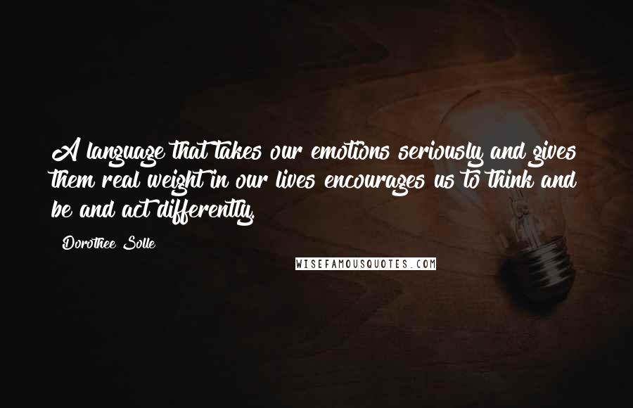 Dorothee Solle quotes: A language that takes our emotions seriously and gives them real weight in our lives encourages us to think and be and act differently.