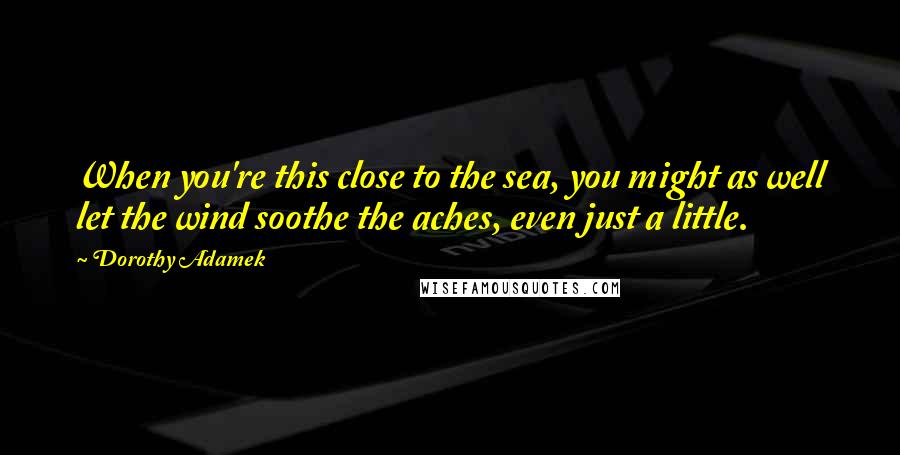 Dorothy Adamek quotes: When you're this close to the sea, you might as well let the wind soothe the aches, even just a little.