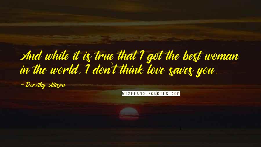 Dorothy Allison quotes: And while it is true that I got the best woman in the world, I don't think love saves you.