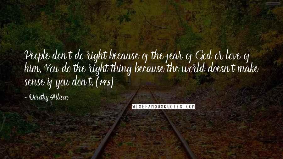 Dorothy Allison quotes: People don't do right because of the fear of God or love of him. You do the right thing because the world doesn't make sense if you don't. (145)