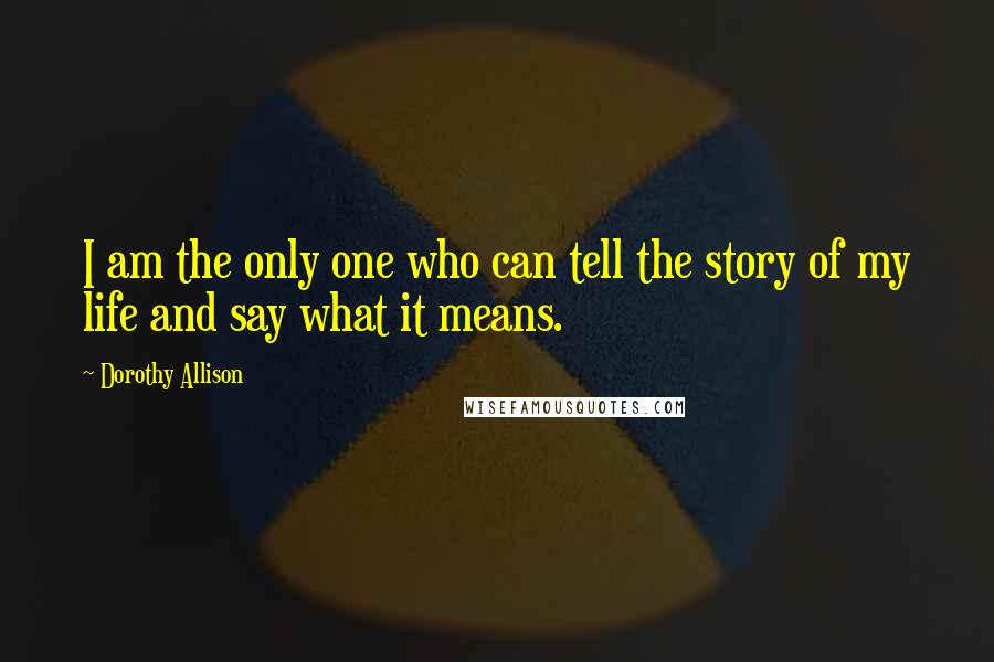 Dorothy Allison quotes: I am the only one who can tell the story of my life and say what it means.