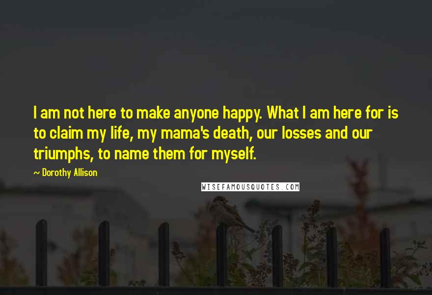 Dorothy Allison quotes: I am not here to make anyone happy. What I am here for is to claim my life, my mama's death, our losses and our triumphs, to name them for