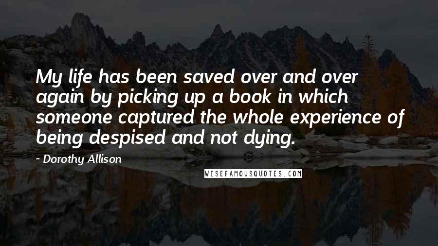 Dorothy Allison quotes: My life has been saved over and over again by picking up a book in which someone captured the whole experience of being despised and not dying.
