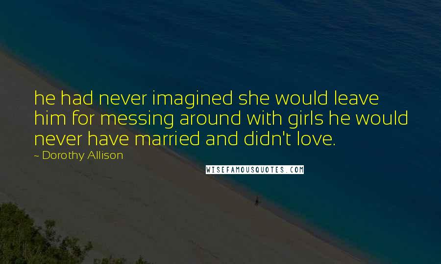 Dorothy Allison quotes: he had never imagined she would leave him for messing around with girls he would never have married and didn't love.