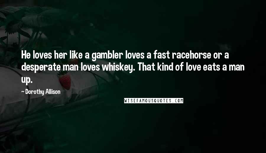 Dorothy Allison quotes: He loves her like a gambler loves a fast racehorse or a desperate man loves whiskey. That kind of love eats a man up.