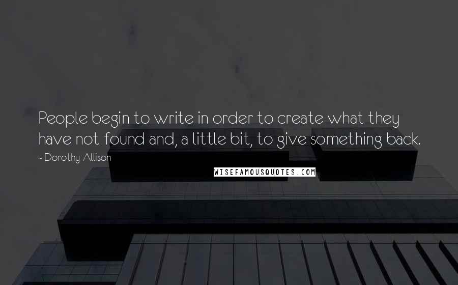 Dorothy Allison quotes: People begin to write in order to create what they have not found and, a little bit, to give something back.