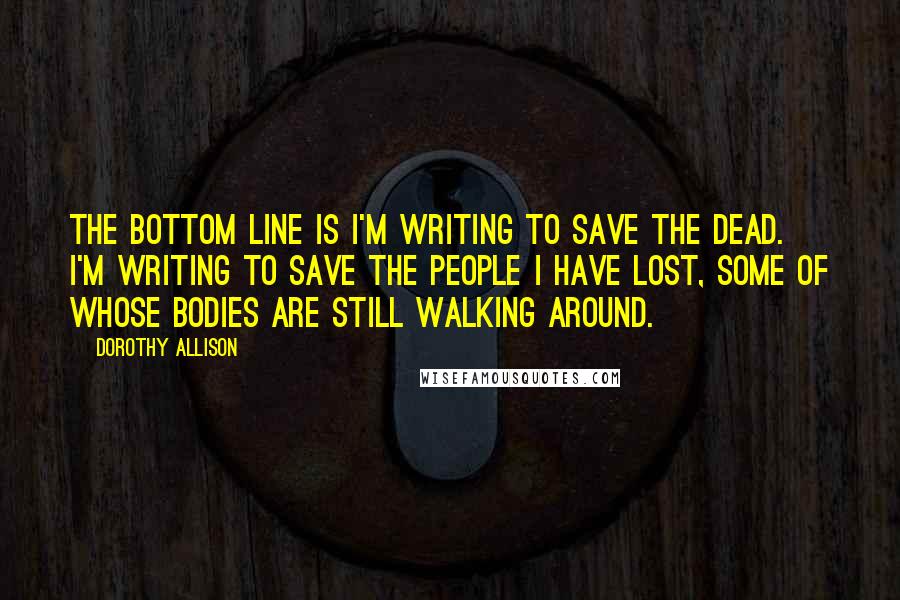 Dorothy Allison quotes: The bottom line is I'm writing to save the dead. I'm writing to save the people I have lost, some of whose bodies are still walking around.