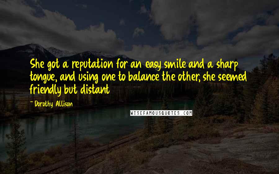 Dorothy Allison quotes: She got a reputation for an easy smile and a sharp tongue, and using one to balance the other, she seemed friendly but distant