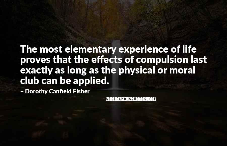 Dorothy Canfield Fisher quotes: The most elementary experience of life proves that the effects of compulsion last exactly as long as the physical or moral club can be applied. Dorothy Canfield Fisher quotes: The most elementary experience of life proves that the effects of compulsion last exactly as long as the physical or moral club can be applied.