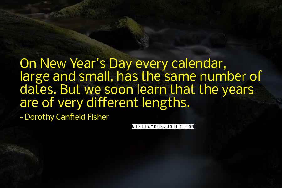 Dorothy Canfield Fisher quotes: On New Year's Day every calendar, large and small, has the same number of dates. But we soon learn that the years are of very different lengths. Dorothy Canfield Fisher quotes: On New Year's Day every calendar, large and small, has the same number of dates. But we soon learn that the years are of very different lengths.