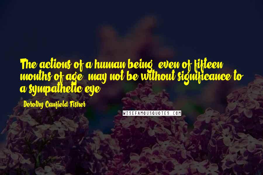 Dorothy Canfield Fisher quotes: The actions of a human being, even of fifteen months of age, may not be without significance to a sympathetic eye.