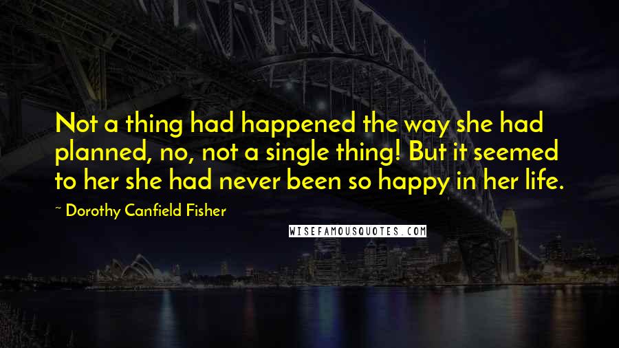 Dorothy Canfield Fisher quotes: Not a thing had happened the way she had planned, no, not a single thing! But it seemed to her she had never been so happy in her life. Dorothy Canfield Fisher quotes: Not a thing had happened the way she had planned, no, not a single thing! But it seemed to her she had never been so happy in her life.