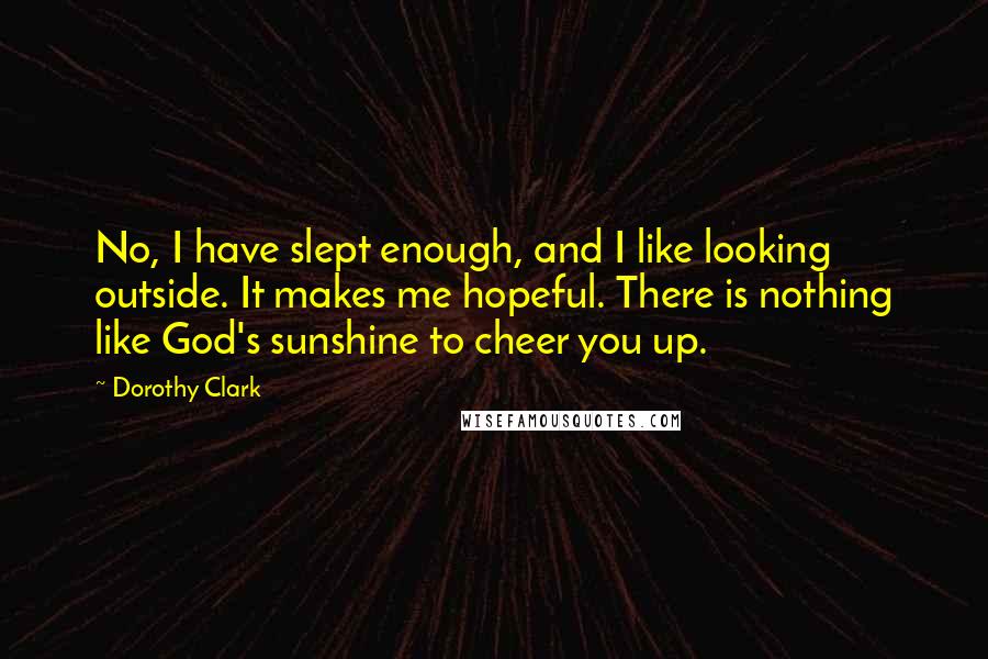 Dorothy Clark quotes: No, I have slept enough, and I like looking outside. It makes me hopeful. There is nothing like God's sunshine to cheer you up. Dorothy Clark quotes: No, I have slept enough, and I like looking outside. It makes me hopeful. There is nothing like God's sunshine to cheer you up.