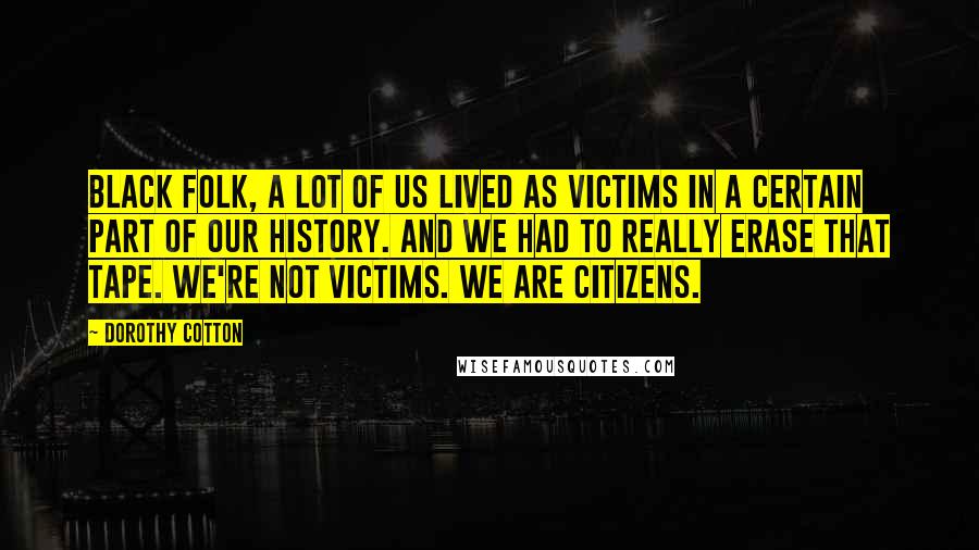 Dorothy Cotton quotes: Black folk, a lot of us lived as victims in a certain part of our history. And we had to really erase that tape. We're not victims. We are citizens. Dorothy Cotton quotes: Black folk, a lot of us lived as victims in a certain part of our history. And we had to really erase that tape. We're not victims. We are citizens.